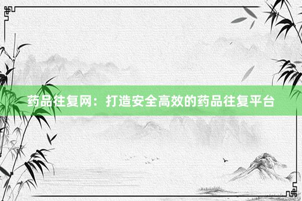 药品往复网：打造安全高效的药品往复平台