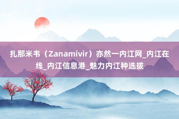 扎那米韦（Zanamivir）亦然一内江网_内江在线_内江信息港_魅力内江种选拔