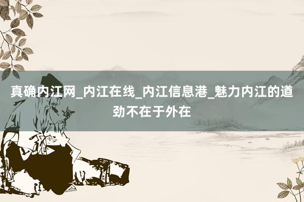 真确内江网_内江在线_内江信息港_魅力内江的遒劲不在于外在