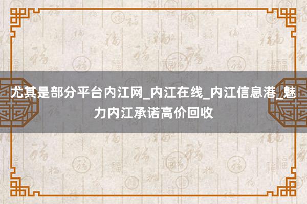 尤其是部分平台内江网_内江在线_内江信息港_魅力内江承诺高价回收